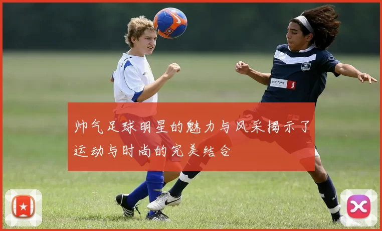 帅气足球明星的魅力与风采揭示了运动与时尚的完美结合