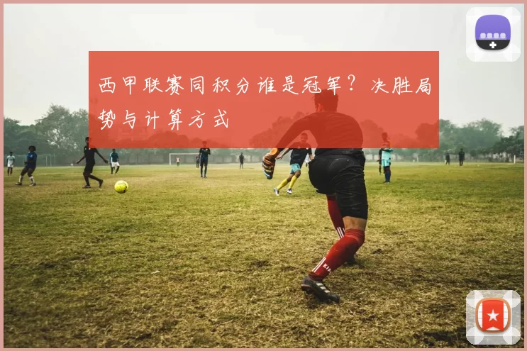 西甲联赛同积分谁是冠军？决胜局势与计算方式