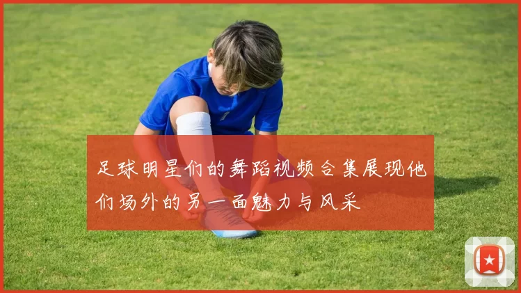 足球明星们的舞蹈视频合集展现他们场外的另一面魅力与风采