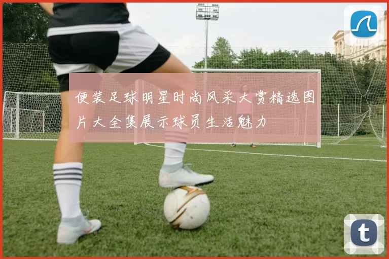 便装足球明星时尚风采大赏精选图片大全集展示球员生活魅力