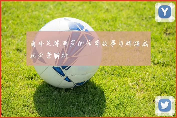 南非足球明星的传奇故事与辉煌成就全景解析