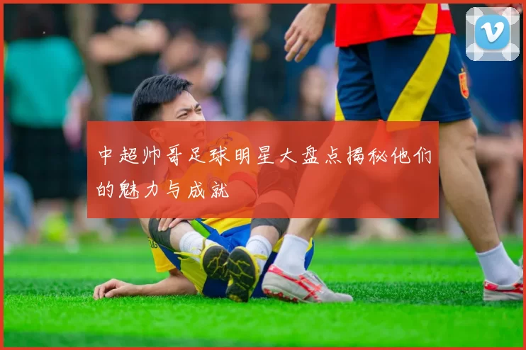 中超帅哥足球明星大盘点揭秘他们的魅力与成就