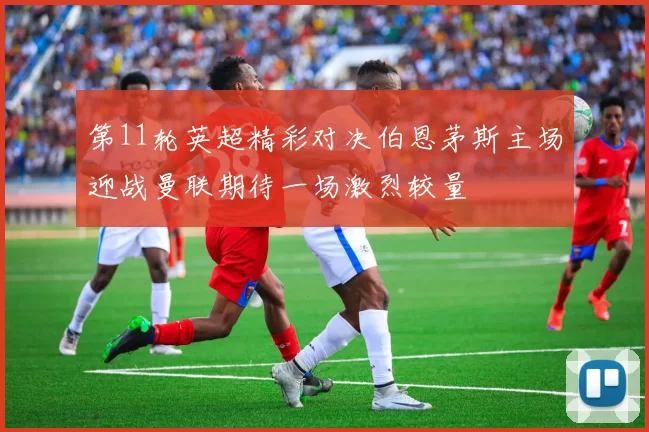 第11轮英超精彩对决伯恩茅斯主场迎战曼联期待一场激烈较量