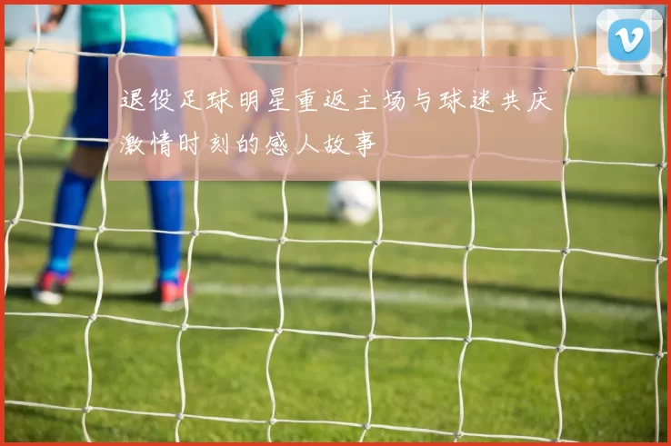 退役足球明星重返主场与球迷共庆激情时刻的感人故事