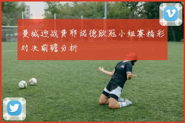 曼城迎战费耶诺德欧冠小组赛精彩对决前瞻分析