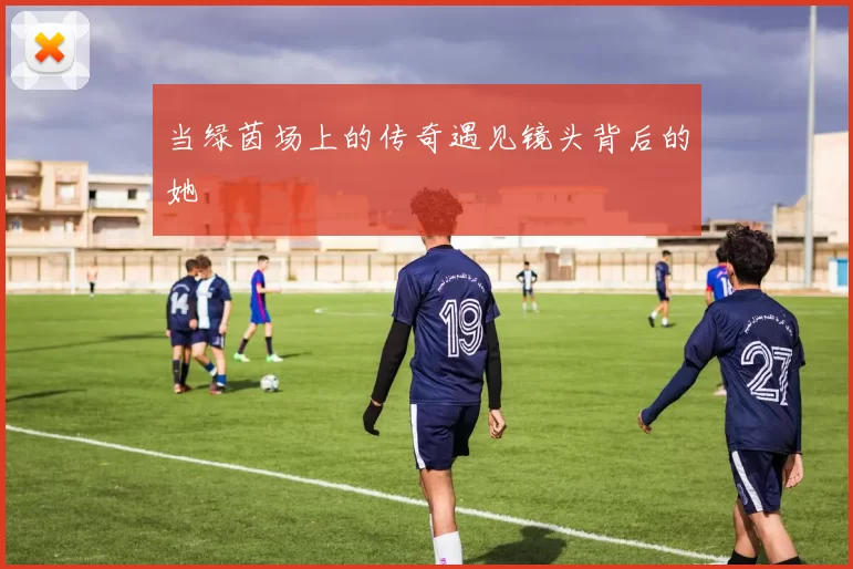 当绿茵场上的传奇遇见镜头背后的她