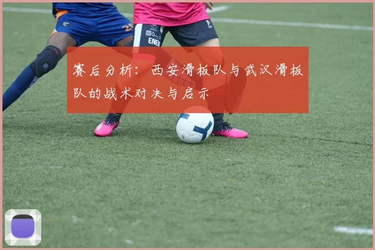 赛后分析：西安滑板队与武汉滑板队的战术对决与启示