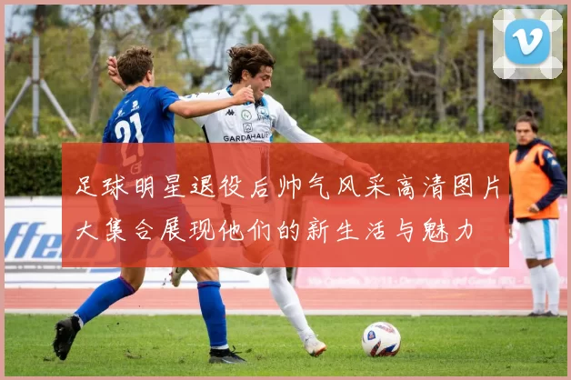 足球明星退役后帅气风采高清图片大集合展现他们的新生活与魅力
