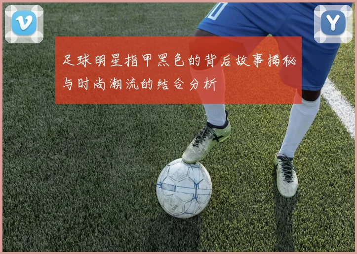 足球明星指甲黑色的背后故事揭秘与时尚潮流的结合分析