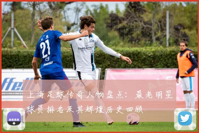上海足球传奇人物盘点：最老明星球员排名及其辉煌历史回顾