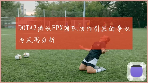 DOTA2热议FPX团队协作引发的争议与反思分析