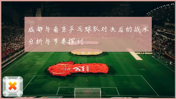 成都与南京乒乓球队对决后的战术分析与节奏探讨