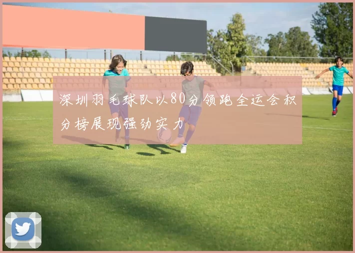 深圳羽毛球队以80分领跑全运会积分榜展现强劲实力