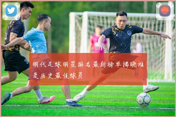 明代足球明星排名最新榜单揭晓谁是历史最佳球员