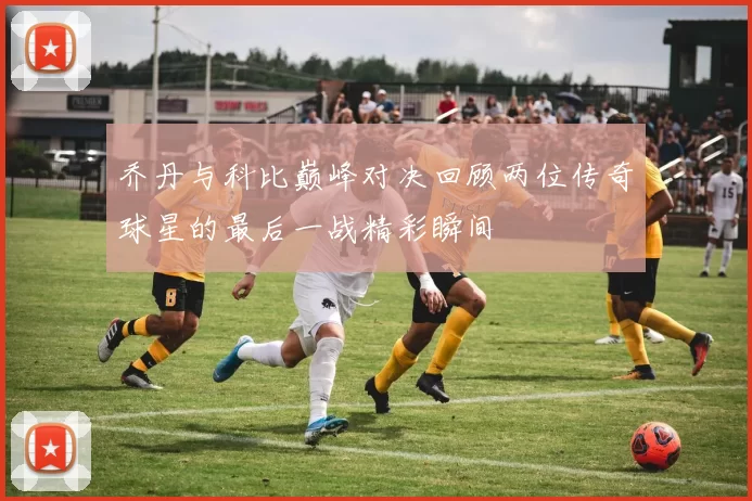乔丹与科比巅峰对决回顾两位传奇球星的最后一战精彩瞬间