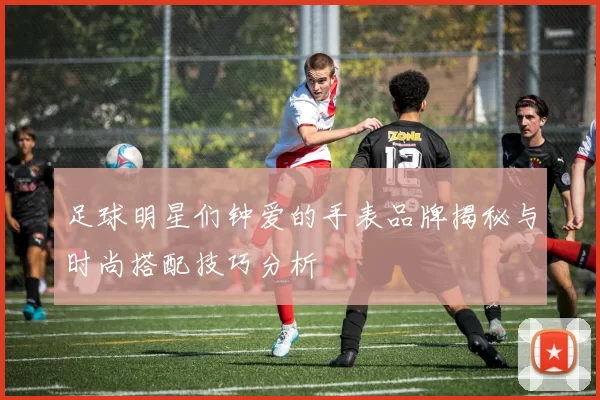 足球明星们钟爱的手表品牌揭秘与时尚搭配技巧分析