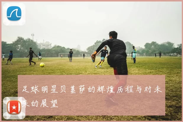 足球明星贝基萨的辉煌历程与对未来的展望