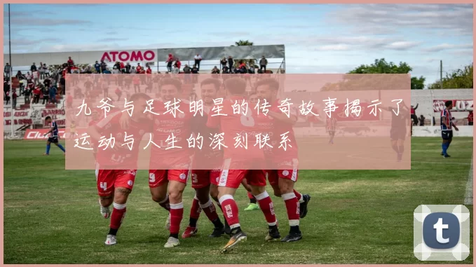 九爷与足球明星的传奇故事揭示了运动与人生的深刻联系