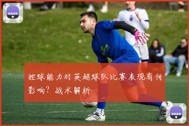 控球能力对英超球队比赛表现有何影响？战术解析
