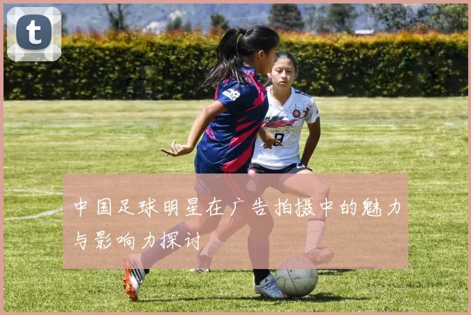 中国足球明星在广告拍摄中的魅力与影响力探讨