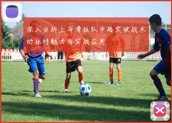 深入分析上海滑板队中路突破战术的独特魅力与实战应用