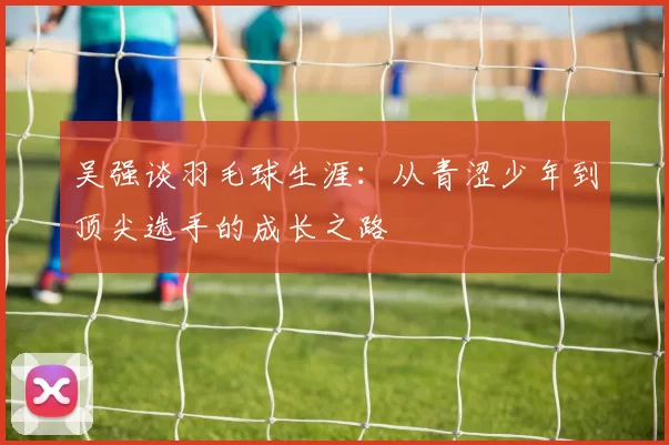吴强谈羽毛球生涯：从青涩少年到顶尖选手的成长之路