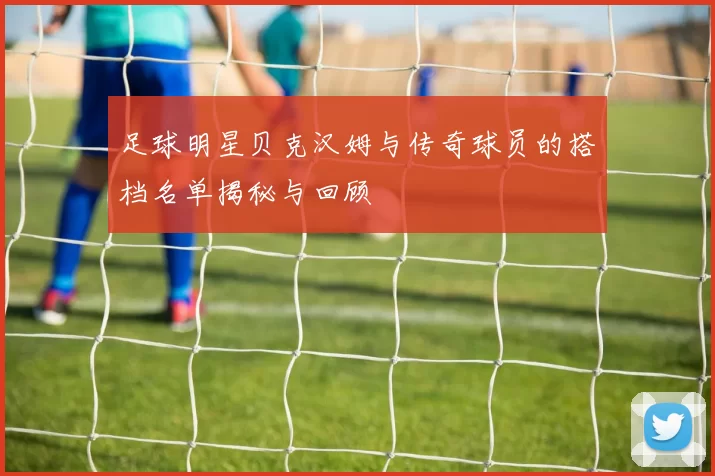 足球明星贝克汉姆与传奇球员的搭档名单揭秘与回顾