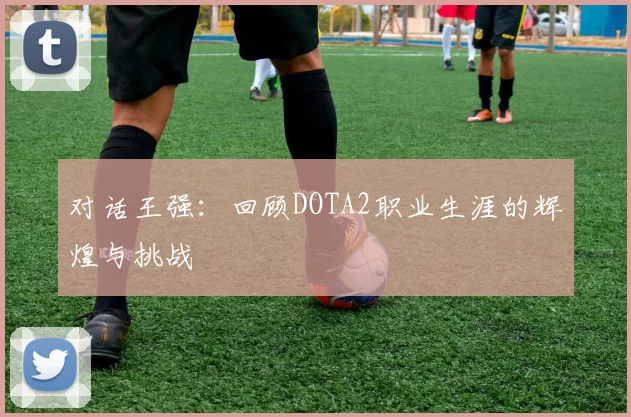 对话王强：回顾DOTA2职业生涯的辉煌与挑战