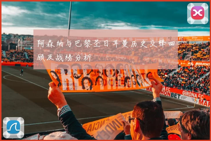 阿森纳与巴黎圣日耳曼历史交锋回顾及战绩分析