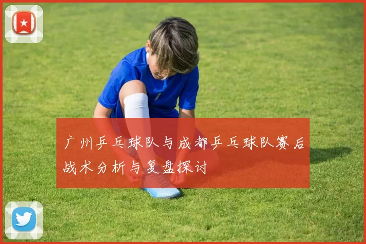 广州乒乓球队与成都乒乓球队赛后战术分析与复盘探讨