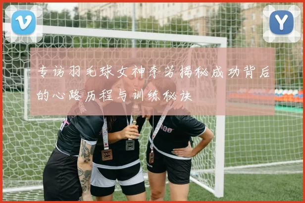 专访羽毛球女神李芳揭秘成功背后的心路历程与训练秘诀