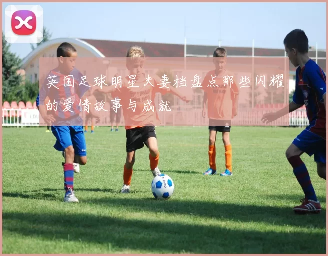 英国足球明星夫妻档盘点那些闪耀的爱情故事与成就