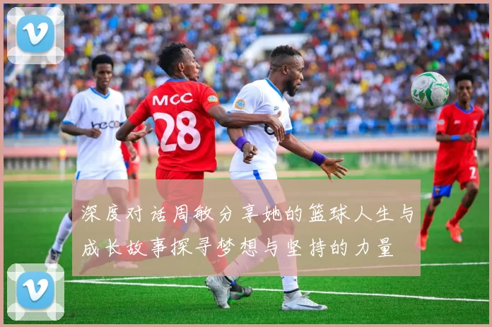 深度对话周敏分享她的篮球人生与成长故事探寻梦想与坚持的力量