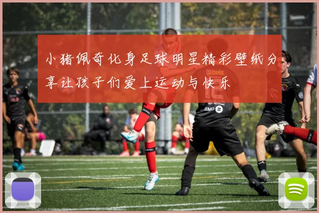 小猪佩奇化身足球明星精彩壁纸分享让孩子们爱上运动与快乐
