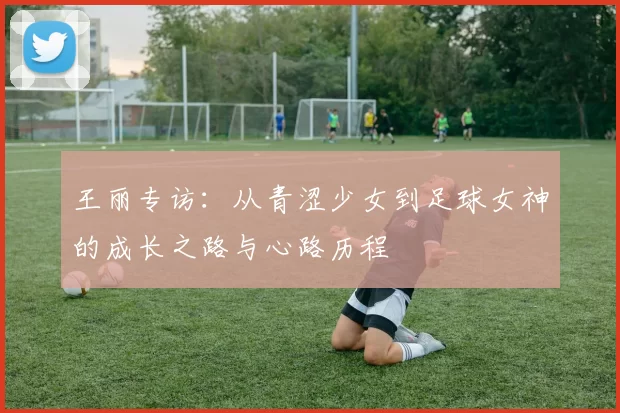 王丽专访：从青涩少女到足球女神的成长之路与心路历程