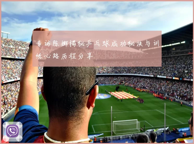 专访陈娜揭秘乒乓球成功秘诀与训练心路历程分享