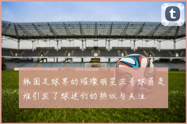 韩国足球界的璀璨明星三号球员是谁引发了球迷们的热议与关注