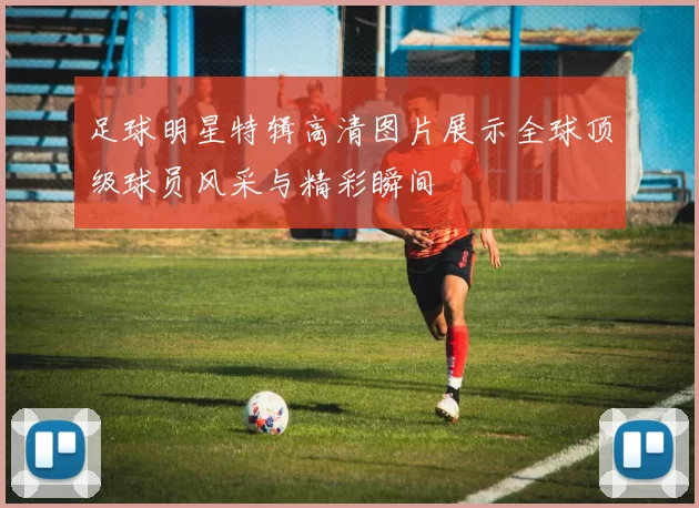 足球明星特辑高清图片展示全球顶级球员风采与精彩瞬间