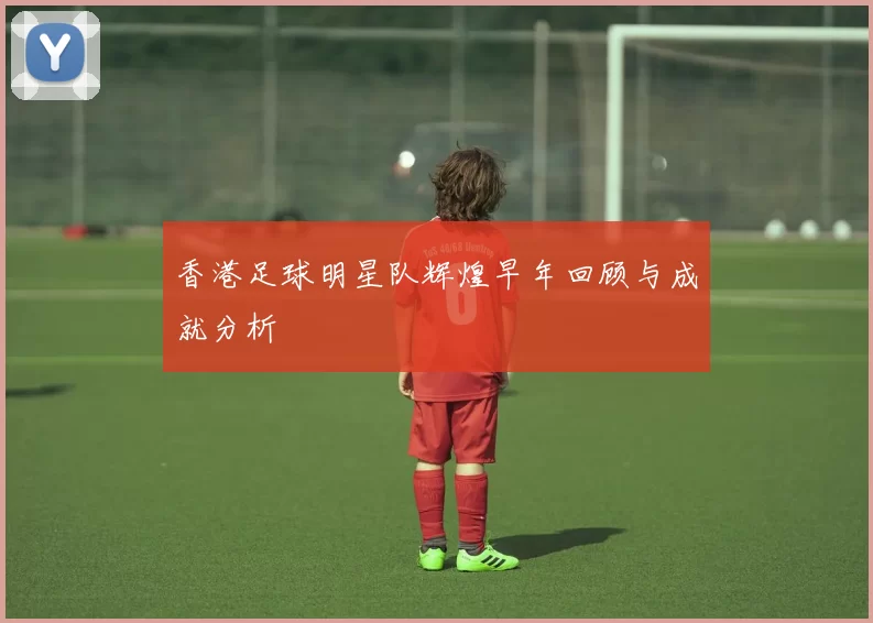 香港足球明星队辉煌早年回顾与成就分析