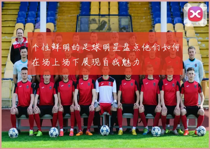 个性鲜明的足球明星盘点他们如何在场上场下展现自我魅力