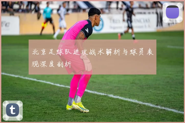 北京足球队进攻战术解析与球员表现深度剖析