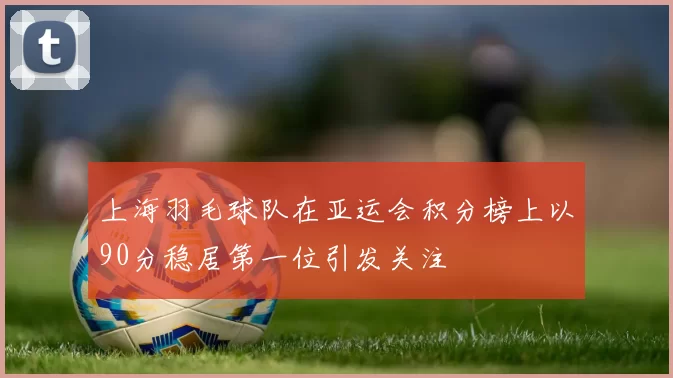 上海羽毛球队在亚运会积分榜上以90分稳居第一位引发关注