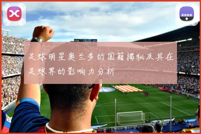 足球明星奥兰多的国籍揭秘及其在足球界的影响力分析