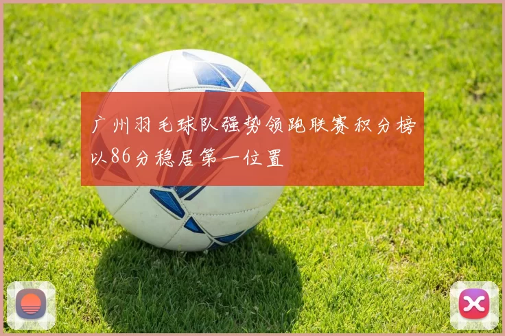 广州羽毛球队强势领跑联赛积分榜以86分稳居第一位置
