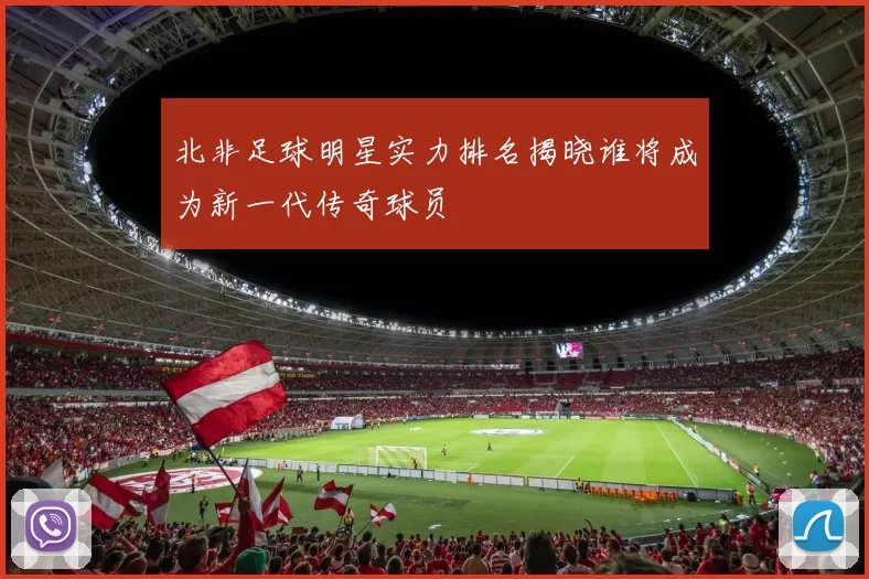 北非足球明星实力排名揭晓谁将成为新一代传奇球员
