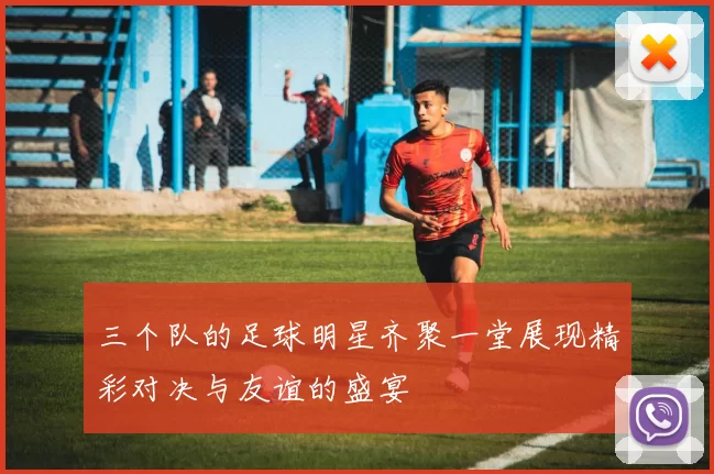三个队的足球明星齐聚一堂展现精彩对决与友谊的盛宴