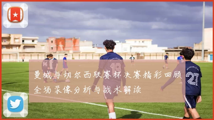 曼城与切尔西联赛杯决赛精彩回顾全场录像分析与战术解读