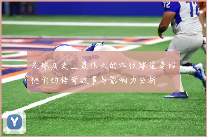 足球历史上最伟大的四位球星是谁他们的传奇故事与影响力分析