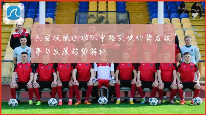 西安极限运动队中路突破的背后故事与发展趋势解析