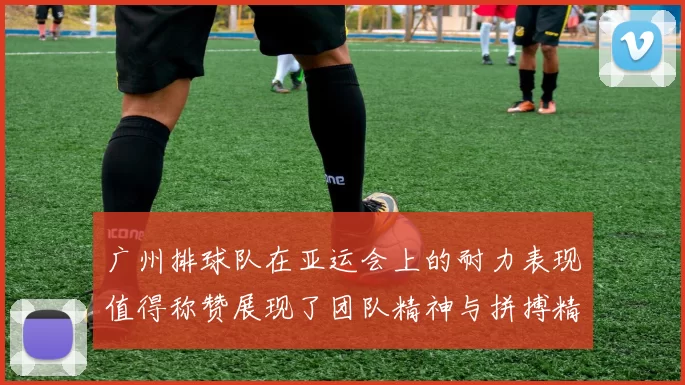 广州排球队在亚运会上的耐力表现值得称赞展现了团队精神与拼搏精神